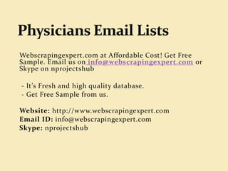 Physicians Email Lists at Affordable Cost! Get Free
Sample. Email us on info@webscrapingexpert.com or
Skype on nprojectshub
- It’s Fresh and high quality database.
- Get Free Sample from us.
Website: http://www.webscrapingexpert.com
Email ID: info@webscrapingexpert.com
Skype: nprojectshub
 