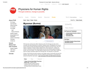7/21/2018 Physicians for Human Rights - Myanmar (Burma)
http://physiciansforhumanrights.org/about/places/burma/ 1/3
Printer FriendlyAbout PHR
Our History
How We Work
Where We Work
Our Experts
Our People
Staff
Board of Directors
Student Program
Annual Reports and
Newsletters
Careers & Internships
Financials
Contact Us
Issues
Resources
Get Involved
Student Program
Take Action
Subscribe
Donate
News Blog Research
“Please Tell the World What They Have
Done to Us” (July 20, 2018)
A body of forensic medical evidence
released today clearly indicates that
Rohingya Muslims suffered grave human
Myanmar (Burma)
PHR has been working since 2004 in Myanmar, where the Rohingya and other ethnic
minorities have been persecuted for decades. Refugee camps in Bangladesh are currently
home to almost 700,000 Rohingyas fleeing attacks by Myanmar security forces, who have
waged a campaign of extreme violence against them. Since August 2017, soldiers and
civilians in Myanmar's northern Rakhine state have led brutal assaults against Rohingya
women, men, and children. The United Nations' special envoy on human rights in Myanmar
says the military's operations against the Rohingya bear ”the hallmarks of a genocide.”
A team of PHR doctors has been working in the refugee camps to forensically document the
beatings, rapes, gunshot wounds, and burns suffered by the Rohingya to corroborate their
stories and help them seek justice. Learn more about PHR's work with Rohingya refugees.
DONATE
Take Action
Featured Highlight
Crimes Against Humanity in Burma
Mass Atrocities
Stop Rape in War
Video
Five Places President Obama Should
Visit While in Burma
Home > About > Places > Burma
‫اﻟﻌرﺑﯾﺔ‬ • Press Room • Contact Us • Search: enter keyword GO • Login
Physicians for Human Rights
Through evidence, change is possible.
Recommend 5
ShareThis
0 2 0 0
Email address SendSign UpAbout Us Issues Forensics Asylum Resources Donate
 