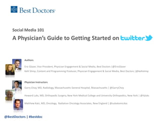 Social Media 101
    A Physician’s Guide to Getting Started on


            Authors

            Eric Glazer, Vice President, Physician Engagement & Social Media, Best Doctors |@EricGlazer
            Kelli Slimp, Content and Programming Producer, Physician Engagement & Social Media, Best Doctors |@kellislimp



            Physician Instructors

            Garry Choy, MD, Radiology, Massachusetts General Hospital, Massachusetts | @GarryChoy

            Howard Luks, MD, Orthopedic Surgery, New York Medical College and University Orthopedics, New York | @hjluks

            Matthew Katz, MD, Oncology, Radiation Oncology Associates, New England | @subatomicdoc




@BestDoctors | #bestdoc
 