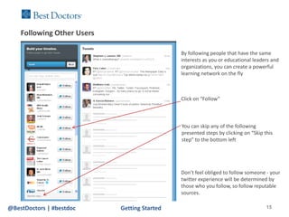 Following Other Users

                                              By following people that have the same
                                              interests as you or educational leaders and
                                              organizations, you can create a powerful
                                              learning network on the fly



                                              Click on “Follow”



                                              You can skip any of the following
                                              presented steps by clicking on “Skip this
                                              step” to the bottom left




                                              Don’t feel obliged to follow someone - your
                                              twitter experience will be determined by
                                              those who you follow, so follow reputable
                                              sources.

@BestDoctors | #bestdoc     Getting Started                                         15
 