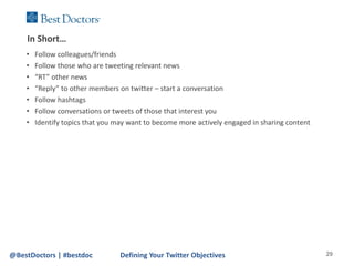 In Short…
    •   Follow colleagues/friends
    •   Follow those who are tweeting relevant news
    •   “RT” other news
    •   “Reply” to other members on twitter – start a conversation
    •   Follow hashtags
    •   Follow conversations or tweets of those that interest you
    •   Identify topics that you may want to become more actively engaged in sharing content




@BestDoctors | #bestdoc           Defining Your Twitter Objectives                             29
 