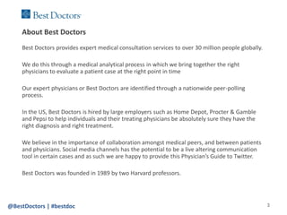 About Best Doctors
    Best Doctors provides expert medical consultation services to over 30 million people globally.

    We do this through a medical analytical process in which we bring together the right
    physicians to evaluate a patient case at the right point in time

    Our expert physicians or Best Doctors are identified through a nationwide peer-polling
    process.

    In the US, Best Doctors is hired by large employers such as Home Depot, Procter & Gamble
    and Pepsi to help individuals and their treating physicians be absolutely sure they have the
    right diagnosis and right treatment.

    We believe in the importance of collaboration amongst medical peers, and between patients
    and physicians. Social media channels has the potential to be a live altering communication
    tool in certain cases and as such we are happy to provide this Physician’s Guide to Twitter.

    Best Doctors was founded in 1989 by two Harvard professors.




@BestDoctors | #bestdoc                                                                              3
 