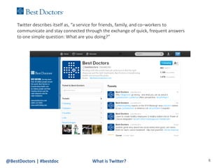 Twitter describes itself as, “a service for friends, family, and co–workers to
    communicate and stay connected through the exchange of quick, frequent answers
    to one simple question: What are you doing?”




@BestDoctors | #bestdoc                What is Twitter?                              6
 
