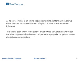 At its core, Twitter is an online social networking platform which allows
    users to share text-based content of up to 140 characters with their
    followers.

    This allows each tweet to be part of a worldwide conversation which can
    translate to powerful and connected patient-to-physician or peer-to-peer-
    physician communication.




@BestDoctors | #bestdoc           What is Twitter?                              7
 