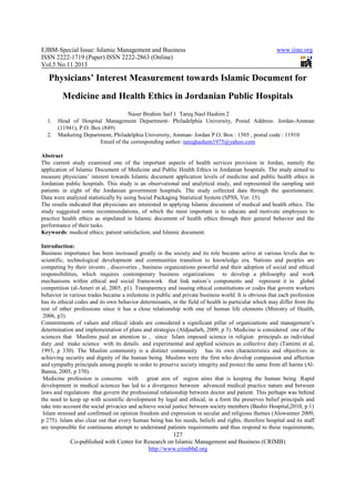 EJBM-Special Issue: Islamic Management and Business
ISSN 2222-1719 (Paper) ISSN 2222
Vol.5 No.11 2013
Co-published with Center for Research on Islamic Management and Business (CRIMB)
Physicians’ Interest Measurement towards Islamic Document for
Medicine and Health Ethics in Jordanian Public Hospitals
1. Head of Hospital Management Department
(11941), P.O. Box (849)
2. Marketing Department, Philadelphia University, Amman
Email of the corresponding author:
Abstract
The current study examined one of the important aspects of health services provision in Jordan, namely the
application of Islamic Document of Medicine and Public Health Ethics in Jordanian hospitals. The study aimed to
measure physicians’ interest towards Islamic document application levels of medicine and public health ethics in
Jordanian public hospitals. This study is an obser
patients in eight of the Jordanian government hospitals. The study collected data through the questionnaire.
Data were analyzed statistically by using Social Packaging Statistical System (SP
The results indicated that physicians are interested in applying Islamic document of medical and health ethics. The
study suggested some recommendations, of which the most important is to educate and motivate employees to
practice health ethics as stipulated in Islamic document of health ethics through their general behavior and the
performance of their tasks.
Keywords: medical ethics; patient satisfaction, and Islamic document.
Introduction:
Business importance has been increased greatly
scientific, technological development and communities transition to knowledge era. Nations and peoples are
competing by their invents , discoveries , business organizations powerful and the
responsibilities, which requires contemporary business organizations to develop a philosophy and work
mechanisms within ethical and social framework that link nation’s components and represent it in global
competition (al-Ameri et al, 2005, p1). Transparency and issuing ethical constitutions or codes that govern workers
behavior in various trades became a milestone in public and private business world. It is obvious that each profession
has its ethical codes and its own behavior determinants, in the field of health in particular which may differ from the
rest of other professions since it has a close relationship with one of human life elements (Ministry of Health,
2006, p3).
Commitments of values and ethical ideals are considered a significant pillar of organizations and management’s
determination and implementation of plans and strategies (Aldjaafarh, 2009, p 3). Medicine is considered one of the
sciences that Muslims paid an attention to , since Islam imposed science in religion principals as individual
duty ,and make science with its details and experimental and applied sciences as collective duty (Tamimi et al,
1993, p 330). The Muslim community is a distinct community
achieving security and dignity of the human being. Muslims were the first who develop compassion and affection
and sympathy principals among people in order to preserve society integrity and protect the same f
Banna, 2005, p 370).
Medicine profession is concerns with great aim of region aims that is keeping the human being .Rapid
development in medical sciences has led to a divergence between advanced medical practice nature and between
laws and regulations that govern the professional relationship between doctor and patient. This perhaps was behind
the need to keep up with scientific development by legal and ethical, in a form the preserves belief principals and
take into account the social privacies and achieve social justice between society members (Bashir Hospital,2010, p 1)
Islam stressed and confirmed on opinion freedom and expression in secular and religious themes (Alowaimer 2009,
p 275). Islam also clear out that every human bein
are responsible for continuous attempt to understand patients requirements and thus respond to these requirements,
amic Management and Business
1719 (Paper) ISSN 2222-2863 (Online)
127
Center for Research on Islamic Management and Business (CRIMB)
http://www.crimbbd.org
Physicians’ Interest Measurement towards Islamic Document for
Medicine and Health Ethics in Jordanian Public Hospitals
Naser Ibrahim Saif 1 Tareq Nael Hashim 2
Head of Hospital Management Department- Philadelphia University, Postal Address: Jordan
Marketing Department, Philadelphia University, Amman- Jordan P.O. Box : 1505 , postal c
Email of the corresponding author: tareqhashem1975@yahoo.com
The current study examined one of the important aspects of health services provision in Jordan, namely the
mic Document of Medicine and Public Health Ethics in Jordanian hospitals. The study aimed to
measure physicians’ interest towards Islamic document application levels of medicine and public health ethics in
Jordanian public hospitals. This study is an observational and analytical study, and represented the sampling unit
patients in eight of the Jordanian government hospitals. The study collected data through the questionnaire.
Data were analyzed statistically by using Social Packaging Statistical System (SPSS, Ver. 15).
The results indicated that physicians are interested in applying Islamic document of medical and health ethics. The
study suggested some recommendations, of which the most important is to educate and motivate employees to
ics as stipulated in Islamic document of health ethics through their general behavior and the
: medical ethics; patient satisfaction, and Islamic document.
Business importance has been increased greatly in the society and its role became active at various levels due to
scientific, technological development and communities transition to knowledge era. Nations and peoples are
competing by their invents , discoveries , business organizations powerful and their adoption of social and ethical
responsibilities, which requires contemporary business organizations to develop a philosophy and work
mechanisms within ethical and social framework that link nation’s components and represent it in global
Ameri et al, 2005, p1). Transparency and issuing ethical constitutions or codes that govern workers
behavior in various trades became a milestone in public and private business world. It is obvious that each profession
n behavior determinants, in the field of health in particular which may differ from the
rest of other professions since it has a close relationship with one of human life elements (Ministry of Health,
and ethical ideals are considered a significant pillar of organizations and management’s
determination and implementation of plans and strategies (Aldjaafarh, 2009, p 3). Medicine is considered one of the
tention to , since Islam imposed science in religion principals as individual
duty ,and make science with its details and experimental and applied sciences as collective duty (Tamimi et al,
1993, p 330). The Muslim community is a distinct community has its own characteristics and objectives in
achieving security and dignity of the human being. Muslims were the first who develop compassion and affection
and sympathy principals among people in order to preserve society integrity and protect the same f
Medicine profession is concerns with great aim of region aims that is keeping the human being .Rapid
development in medical sciences has led to a divergence between advanced medical practice nature and between
aws and regulations that govern the professional relationship between doctor and patient. This perhaps was behind
the need to keep up with scientific development by legal and ethical, in a form the preserves belief principals and
ial privacies and achieve social justice between society members (Bashir Hospital,2010, p 1)
Islam stressed and confirmed on opinion freedom and expression in secular and religious themes (Alowaimer 2009,
p 275). Islam also clear out that every human being has his needs, beliefs and rights, therefore hospital and its staff
are responsible for continuous attempt to understand patients requirements and thus respond to these requirements,
www.iiste.org
2863 (Online)
Center for Research on Islamic Management and Business (CRIMB)
Physicians’ Interest Measurement towards Islamic Document for
Medicine and Health Ethics in Jordanian Public Hospitals
, Postal Address: Jordan-Amman
Jordan P.O. Box : 1505 , postal code : 11910
tareqhashem1975@yahoo.com
The current study examined one of the important aspects of health services provision in Jordan, namely the
mic Document of Medicine and Public Health Ethics in Jordanian hospitals. The study aimed to
measure physicians’ interest towards Islamic document application levels of medicine and public health ethics in
vational and analytical study, and represented the sampling unit
patients in eight of the Jordanian government hospitals. The study collected data through the questionnaire.
SS, Ver. 15).
The results indicated that physicians are interested in applying Islamic document of medical and health ethics. The
study suggested some recommendations, of which the most important is to educate and motivate employees to
ics as stipulated in Islamic document of health ethics through their general behavior and the
in the society and its role became active at various levels due to
scientific, technological development and communities transition to knowledge era. Nations and peoples are
ir adoption of social and ethical
responsibilities, which requires contemporary business organizations to develop a philosophy and work
mechanisms within ethical and social framework that link nation’s components and represent it in global
Ameri et al, 2005, p1). Transparency and issuing ethical constitutions or codes that govern workers
behavior in various trades became a milestone in public and private business world. It is obvious that each profession
n behavior determinants, in the field of health in particular which may differ from the
rest of other professions since it has a close relationship with one of human life elements (Ministry of Health,
and ethical ideals are considered a significant pillar of organizations and management’s
determination and implementation of plans and strategies (Aldjaafarh, 2009, p 3). Medicine is considered one of the
tention to , since Islam imposed science in religion principals as individual
duty ,and make science with its details and experimental and applied sciences as collective duty (Tamimi et al,
has its own characteristics and objectives in
achieving security and dignity of the human being. Muslims were the first who develop compassion and affection
and sympathy principals among people in order to preserve society integrity and protect the same from all harms (Al-
Medicine profession is concerns with great aim of region aims that is keeping the human being .Rapid
development in medical sciences has led to a divergence between advanced medical practice nature and between
aws and regulations that govern the professional relationship between doctor and patient. This perhaps was behind
the need to keep up with scientific development by legal and ethical, in a form the preserves belief principals and
ial privacies and achieve social justice between society members (Bashir Hospital,2010, p 1)
Islam stressed and confirmed on opinion freedom and expression in secular and religious themes (Alowaimer 2009,
g has his needs, beliefs and rights, therefore hospital and its staff
are responsible for continuous attempt to understand patients requirements and thus respond to these requirements,
 