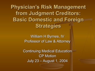 Physician’s Risk ManagementPhysician’s Risk Management
from Judgment Creditors:from Judgment Creditors:
Basic Domestic and ForeignBasic Domestic and Foreign
StrategiesStrategies
William H Byrnes, IVWilliam H Byrnes, IV
Professor of Law & AttorneyProfessor of Law & Attorney
Continuing Medical EducationContinuing Medical Education
CP MotionCP Motion
July 23 – August 1, 2004July 23 – August 1, 2004
 