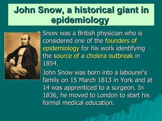 John Snow, a historical giant in   epidemiology   Snow was a British physician who is considered one of the  founders of epidemiology  for his work identifying the  source of a cholera outbreak  in 1854.  John Snow was born into a labourer's family on 15 March 1813 in York and at 14 was apprenticed to a surgeon. In 1836, he moved to London to start his formal medical education. 