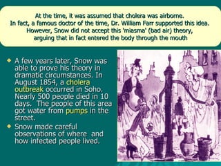 A few years later, Snow was able to prove his theory in dramatic circumstances. In August 1854, a  cholera outbreak  occurred in Soho.  Nearly 500 people died in 10 days.  The people of this area got water from  pumps  in the street.  Snow made careful observations of where  and how infected people lived.  At the time, it was assumed that cholera was airborne.  In fact, a famous doctor of the time, Dr. William Farr supported this idea.  However, Snow did not accept this 'miasma' (bad air) theory,  arguing that in fact entered the body through the mouth 