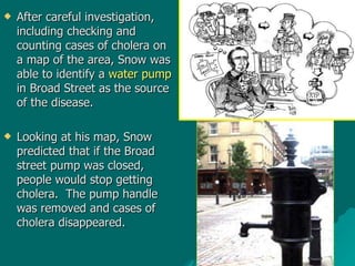 After careful investigation, including checking and counting cases of cholera on a map of the area, Snow was able to identify a  water pump  in Broad Street as the source of the disease.   Looking at his map, Snow predicted that if the Broad street pump was closed, people would stop getting cholera.  The pump handle was removed and cases of cholera disappeared. 