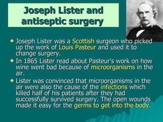 Joseph Lister and antiseptic surgery   Joseph Lister was a  Scottish  surgeon who picked up the work of  Louis Pasteur  and used it to change surgery.  In 1865 Lister read about Pasteur's work on how wine went bad because of  microorganisms  in the air.  Lister was convinced that microorganisms in the air were also the cause of the  infections  which killed half of his patients after they had successfully survived surgery. The open wounds made it easy for the  germs to get into the body. 