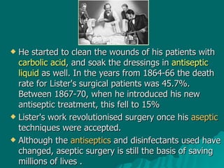 He started to clean the wounds of his patients with  carbolic acid , and soak the dressings in  antiseptic liquid  as well. In the years from 1864-66 the death rate for Lister's surgical patients was 45.7%. Between 1867-70, when he introduced his new antiseptic treatment, this fell to 15% Lister's work revolutionised surgery once his  aseptic  techniques were accepted.  Although the  antiseptics  and disinfectants used have changed, aseptic surgery is still the basis of saving millions of lives  . 
