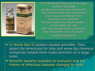 In  World War II  soldiers needed penicillin. They asked the Americans for help and some big chemical companies helped them make penicillin on a large scale.  Penicillin became available to everyone and the history of infectious diseases changed for ever. In 1938 Howard Florey and Ernst Chain  at Oxford University  decided to do some work on penicillin.  They infected eight mice with bacteria  which would normally kill them.  Four were given penicillin.  The four treated mice stayed healthy –  but the other four died. After several experiments on persons,  they showed the value of penicillin  in destroying bacteria .  