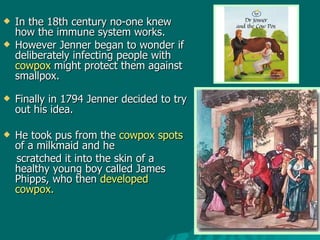 In the 18th century no-one knew how the immune system works.  However Jenner began to wonder if deliberately infecting people with  cowpox  might protect them against smallpox. Finally in 1794 Jenner decided to try out his idea.  He took pus from the  cowpox spots  of a milkmaid and he  scratched it into the skin of a healthy young boy called James Phipps, who then  developed cowpox.  