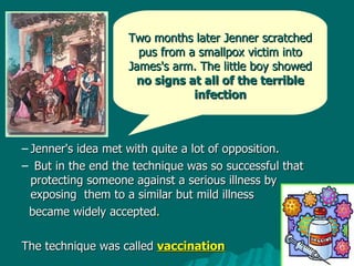 Jenner's idea met with quite a lot of opposition. But in the end the technique was so successful that protecting someone against a serious illness by exposing  them to a similar but mild illness  became widely accepted .  The technique was called  vaccination Two months later Jenner scratched pus from a smallpox victim into James's arm. The little boy showed  no signs at all of the terrible infection 