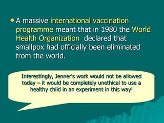 A massive  international vaccination programme  meant that in 1980 the  World Health Organization   declared that smallpox had officially been eliminated from the world.  Interestingly, Jenner's work would not be allowed today – it would be completely unethical to use a healthy child in an experiment in this way! 