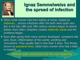 Ignaz Semmelweiss and  the spread of infection When most women had their babies at home, helped by  midwives , , serious infections after the birth were quite rare. But in the late 18th and 19th century doctors began to deliver babies more often, hospitals created  maternity wards  and the problems began.  Soon after giving birth many women developed  symptoms like pain, fever, inflammation of the womb, vomiting and convulsions. They usually died in less than 5 days. This illness, known as  puerperal fever , killed many women who had a baby in hospital.  Nobody really understood why this was happening 