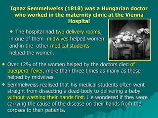 Ignaz Semmelweiss (1818) was a Hungarian doctor who worked in the maternity clinic at the Vienna Hospital The hospital had  two delivery rooms ,  in one of them  midwives  helped women  and in the  other  medical students   helped the women.  Over 12% of the women helped by the doctors died  of puerperal fever , more than three times as many as those helped by midwives.   Semmelweiss realised that his medical students often went straight from dissecting a dead body to delivering a baby  without washing their hands first . He wondered if they were carrying the cause of the disease on their hands from the corpses to their patients . 