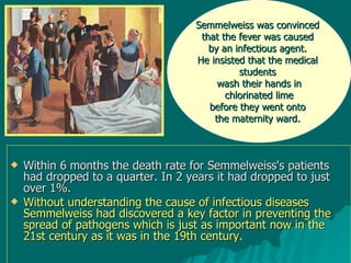 Within 6 months the death rate for Semmelweiss's patients had dropped to a quarter. In 2 years it had dropped to just over 1%. Without understanding the cause of infectious diseases Semmelweiss had discovered a key factor in preventing the spread of pathogens which is just as important now in the 21st century as it was in the 19th century. Semmelweiss was convinced  that the fever was caused  by an infectious agent.  He insisted that the medical  students  wash their hands in chlorinated lime  before they went onto  the maternity ward.  