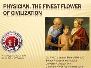 PHYSICIAN, THE FINEST FLOWER
OF CIVILIZATION
Dr. F H D Shehan Silva MBBS MD
Senior Registrar in Medicine
University Medical Unit
Colombo North Teaching Hospital
Young Physicians’ Forum 2016
Ceylon College of Physicians
 