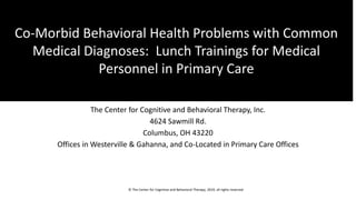 Co-Morbid Behavioral Health Problems
with Common Medical Diagnoses:
Lunch Trainings for Medical Personnel
in Primary Care
The Center for Cognitive and Behavioral Therapy, Inc.
4624 Sawmill Rd.
Columbus, OH 43220
Offices in Westerville & Gahanna, and Co-Located in Primary Care Offices
Co-Morbid Behavioral Health Problems with Common
Medical Diagnoses: Lunch Trainings for Medical
Personnel in Primary Care
© The Center for Cognitive and Behavioral Therapy, 2019, all rights reserved
 