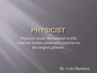 Physicists study the natural world,
from the tiniest subatomic particles to
the largest galaxies.
By: Luis Martinez
 