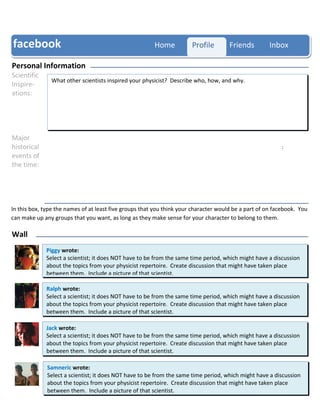 facebook                                                Home           Profile        Friends         Inbox

Personal Information
Scientific
               What other scientists inspired your physicist? Describe who, how, and why.
Inspire-
ations:




Major
historical                                                                                                :
events of
the time:




In this box, type the names of at least five groups that you think your character would be a part of on facebook. You
Groups
can make up any groups that you want, as long as they make sense for your character to belong to them.

Wall
             Piggy wrote:
             Select a scientist; it does NOT have to be from the same time period, which might have a discussion
             about the topics from your physicist repertoire. Create discussion that might have taken place
             between them. Include a picture of that scientist.

             Ralph wrote:
             Select a scientist; it does NOT have to be from the same time period, which might have a discussion
             about the topics from your physicist repertoire. Create discussion that might have taken place
             between them. Include a picture of that scientist.

             Jack wrote:
             Select a scientist; it does NOT have to be from the same time period, which might have a discussion
             about the topics from your physicist repertoire. Create discussion that might have taken place
             between them. Include a picture of that scientist.

              Samneric wrote:
              Select a scientist; it does NOT have to be from the same time period, which might have a discussion
              about the topics from your physicist repertoire. Create discussion that might have taken place
              between them. Include a picture of that scientist.
 