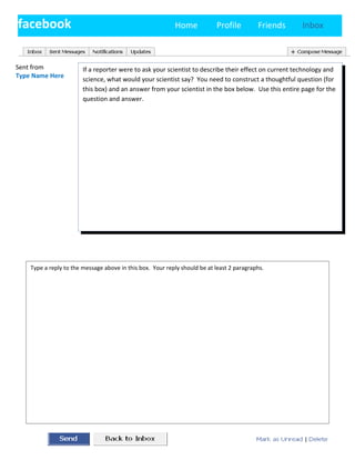 facebook                                                   Home            Profile         Friends     Inbox

        Type a reply to the message above in this box. Your reply should be at least 2 paragraphs.


Sent from               If a reporter were to ask your scientist to describe their effect on current technology and
Type Name Here
                        science, what would your scientist say? You need to construct a thoughtful question (for
                        this box) and an answer from your scientist in the box below. Use this entire page for the
                        question and answer.




    Type a reply to the message above in this box. Your reply should be at least 2 paragraphs.
 