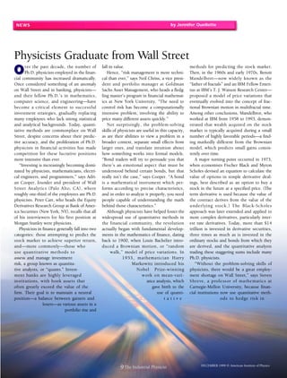 NEWS                                                                                      by Jennifer Ouellette




Physicists Graduate from Wall Street
       ver the past decade, the number of          fall in value.                                      methods for predicting the stock market.
       Ph.D. physicists employed in the finan-        Hence, “risk management is more techni-          Then, in the 1960s and early 1970s, Benoit
cial community has increased dramatically.         cal than ever,” says Neil Chriss, a vice presi-     Mandelbrot—now widely known as the
Once considered something of an anomaly            dent and portfolio manager at Goldman               “father of fractals” and an IBM Fellow Emeri-
on Wall Street and in banking, physicists—         Sachs Asset Management, who heads a fledg-          tus at IBM’s T. J. Watson Research Center—
and their fellow Ph.D.’s in mathematics,           ling master’s program in financial mathemat-        proposed a model of price variations that
computer science, and engineering—have             ics at New York University. “The need to            eventually evolved into the concept of frac-
become a critical element to successful            control risk has become a computationally           tional Brownian motion in multifractal time.
investment strategies, gradually replacing         intensive problem, involving the ability to         Among other conclusions, Mandelbrot, who
many employees who lack strong statistical         price many different assets quickly.”               worked at IBM from 1958 to 1993, demon-
and analytical backgrounds. Today, quanti-            Not surprisingly, the problem-solving            strated that wealth acquired on the stock
tative methods are commonplace on Wall             skills of physicists are useful in this capacity,   market is typically acquired during a small
Street, despite concerns about their predic-       as are their abilities to view a problem in a       number of highly favorable periods—a find-
tive accuracy, and the proliferation of Ph.D.      broader context, separate small effects from        ing markedly different from the Brownian
physicists in financial activities has made        larger ones, and translate intuition about          model, which predicts small gains consis-
competition for these lucrative positions          how something works into formal models.             tently over time.
more intensive than ever.                          “Bond traders will try to persuade you that            A major turning point occurred in 1973,
   “Investing is increasingly becoming domi-       there’s an emotional aspect that must be            when economists Fischer Black and Myron
nated by physicists, mathematicians, electri-      understood behind certain bonds, but that           Scholes devised an equation to calculate the
cal engineers, and programmers,” says Adri-        really isn’t the case,” says Cooper. “A bond        value of options in simple derivative deal-
an Cooper, founder and president of Wall           is a mathematical instrument which per-             ings, best described as an option to buy a
Street Analytics (Palo Alto, CA), where            forms according to precise characteristics,         stock in the future at a specified price. (The
roughly one-third of the employees are Ph.D.       and in order to analyze it properly, you need       term derivative is used because the value of
physicists. Peter Carr, who heads the Equity       people capable of understanding the math            the contract derives from the value of the
Derivatives Research Group at Bank of Amer-        behind those characteristics.”                      u nderl ying s tock. ) T he Black-Sch oles
ica Securities (New York, NY), recalls that all       Although physicists have helped foster the       approach was later extended and applied to
of his interviewers for his first position at      widespread use of quantitative methods in           more complex derivatives, particularly inter-
Morgan Stanley were physicists.                    the financial community, the revolution             est rate derivatives. Today, more than $14
   Physicists in finance generally fall into two   actually began with fundamental develop-            trillion is invested in derivative securities,
categories: those attempting to predict the        ments in the mathematics of finance, dating         three times as much as is invested in the
stock market to achieve superior return,           back to 1900, when Louis Bachelier intro-           ordinary stocks and bonds from which they
and—more commonly—those who                        duced a Brownian motion, or “random                 are derived, and the quantitative analysts
use quanti tati ve methods to                            walk,” model of price variations. In          trading these staggering sums include many
assess and manage investment                                   1953 , mathema ti cian H arr y          Ph.D. physicists.
risk, a group known as quantita-                                     Markowitz introduced his             “Without the problem-solving skills of
tive analysts, or “quants.” Invest-                                     Nobel Pr ize-winning           physicists, there would be a great employ-
ment banks are highly leveraged                                            w ork o n mean-va ri -      ment shortage on Wall Street,” says Steven
institutions, with book assets that                                           ance analysis, which     S hr eve, a profe ss or of ma the matics at
often greatly exceed the value of the                                            gave birth to the     Carnegie-Mellon University, because finan-
firm. Their goal is to maintain a neutral                                           use of quanti-     cial institutions now use quantitative meth-
position—a balance between gainers and                                                  tative                            ods to h edge ris k in
                 losers—as various assets in a
                             portfolio rise and




                                                                                                             DECEMBER 1999 © American Institute of Physics
                                                              9 The Industrial Physicist
 
