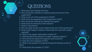 QUESTIONS
1. Write down the Faraday's first law.
2. Why should the cathode be washed quickly at the end of the
experiment?
3. What is the unit of the experiment of ECE?
4. Write down the apparatus of the experiment of ECE.
5. Why should the cathode be cleaned thoroughly?
6. Write down the elements of the solution?
7. What is Volt-ameter?
8. Why the plate should not be rubbed at the end of the experiment?
9. What would happen if platinum electrodes are used with copper
sulphate?
10. What is the copper volta-meter consists of?
11. What should be the density of copper sulphate solution?
12. Why should be added the sulphuric acid & alcohol?
13. Draw the circuit diagram of ECE.
14. What is the equation of passing through the flowing current of
ECE?
15. Write down the equation of ECE?
 