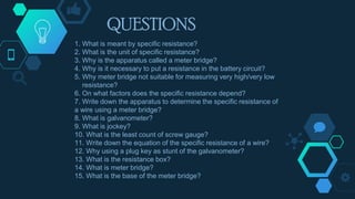 QUESTIONS
1. What is meant by specific resistance?
2. What is the unit of specific resistance?
3. Why is the apparatus called a meter bridge?
4. Why is it necessary to put a resistance in the battery circuit?
5. Why meter bridge not suitable for measuring very high/very low
resistance?
6. On what factors does the specific resistance depend?
7. Write down the apparatus to determine the specific resistance of
a wire using a meter bridge?
8. What is galvanometer?
9. What is jockey?
10. What is the least count of screw gauge?
11. Write down the equation of the specific resistance of a wire?
12. Why using a plug key as stunt of the galvanometer?
13. What is the resistance box?
14. What is meter bridge?
15. What is the base of the meter bridge?
 