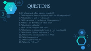 QUESTIONS
1. By whom post office box was invented?
2. What types of power supplies do need for this experiments?
3. What is the SI unit of resistance?
4. Which equation is the base of this experiments?
5. What do we do with post office box?
6. What is the null point?
7. How circuit complete with key?
8. What types of galvanometer used in P.O experiment?
9. What is the Highest resistance of P.O?
10. What is the lowest resistance of P.O?
11. What is commuttor?
12. What is galvanometer?
13. What the P.O box?
 