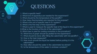 1. What is specific heat?
2. What kind of apparatus are needed for the experiment?
3. What should be the temperature of the paraffin?
4. How many thermometers are required for the purpose?
5. What is the unit of specific heat in S.I system?
6. What is the first step of this experiment?
7. What is used to measure the specific heat of the liquid in this experiment?
8.What is the function of the lid of the calorimeter?
9. Which law is used for cooling correction in the procedure?
10. What kind of graph should be plotted for the experiment?
11. What should be done after filling the calorimeter with hot paraffin?
12. How is the heat measured?
13. How much should the liquid be heated before putting it in the
calorimeter?
14. How often should the water in the calorimeter be stirred?
15. Is the temperature of the water in encloser constant?
QUESTIONS
 