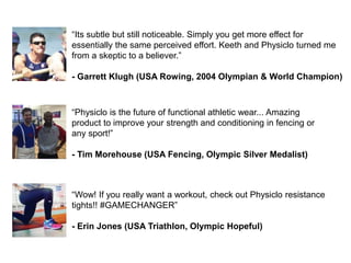 “Wow! If you really want a workout, check out Physiclo resistance
tights!! #GAMECHANGER”
- Erin Jones (USA Triathlon, Olympic Hopeful)
“Its subtle but still noticeable. Simply you get more effect for
essentially the same perceived effort. Keeth and Physiclo turned me
from a skeptic to a believer.”
- Garrett Klugh (USA Rowing, 2004 Olympian & World Champion)
“Physiclo is the future of functional athletic wear... Amazing
product to improve your strength and conditioning in fencing or
any sport!”
- Tim Morehouse (USA Fencing, Olympic Silver Medalist)
 
