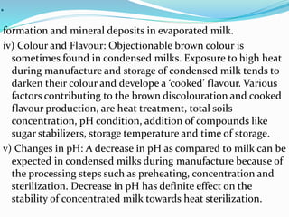 .
formation and mineral deposits in evaporated milk.
iv) Colour and Flavour: Objectionable brown colour is
sometimes found in condensed milks. Exposure to high heat
during manufacture and storage of condensed milk tends to
darken their colour and develope a ‘cooked’ flavour. Various
factors contributing to the brown discolouration and cooked
flavour production, are heat treatment, total soils
concentration, pH condition, addition of compounds like
sugar stabilizers, storage temperature and time of storage.
v) Changes in pH: A decrease in pH as compared to milk can be
expected in condensed milks during manufacture because of
the processing steps such as preheating, concentration and
sterilization. Decrease in pH has definite effect on the
stability of concentrated milk towards heat sterilization.
 