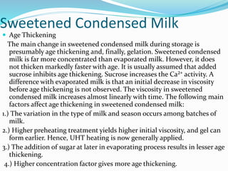 Sweetened Condensed Milk
 Age Thickening
The main change in sweetened condensed milk during storage is
presumably age thickening and, finally, gelation. Sweetened condensed
milk is far more concentrated than evaporated milk. However, it does
not thicken markedly faster with age. It is usually assumed that added
sucrose inhibits age thickening. Sucrose increases the Ca²⁺ activity. A
difference with evaporated milk is that an initial decrease in viscosity
before age thickening is not observed. The viscosity in sweetened
condensed milk increases almost linearly with time. The following main
factors affect age thickening in sweetened condensed milk:
1.) The variation in the type of milk and season occurs among batches of
milk.
2.) Higher preheating treatment yields higher initial viscosity, and gel can
form earlier. Hence, UHT heating is now generally applied.
3.) The addition of sugar at later in evaporating process results in lesser age
thickening.
4.) Higher concentration factor gives more age thickening.
 