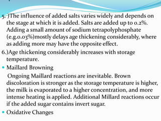 .
5. )The influence of added salts varies widely and depends on
the stage at which it is added. Salts are added up to 0.2%.
Adding a small amount of sodium tetrapolyphosphate
(e.g.0.03%)mostly delays age thickening considerably, where
as adding more may have the opposite effect.
6.)Age thickening considerably increases with storage
temperature.
 Maillard Browning
Ongoing Maillard reactions are inevitable. Brown
discoloration is stronger as the storage temperature is higher,
the milk is evaporated to a higher concentration, and more
intense heating is applied. Additional Millard reactions occur
if the added sugar contains invert sugar.
 Oxidative Changes
 