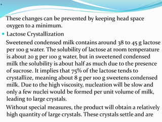 .
These changes can be prevented by keeping head space
oxygen to a minimum.
 Lactose Crystallization
Sweetened condensed milk contains around 38 to 45 g lactose
per 100 g water. The solubility of lactose at room temperature
is about 20 g per 100 g water, but in sweetened condensed
milk the solubility is about half as much due to the presence
of sucrose. It implies that 75% of the lactose tends to
crystallize, meaning about 8 g per 100 g sweetens condensed
milk. Due to the high viscosity, nucleation will be slow and
only a few nuclei would be formed per unit volume of milk,
leading to large crystals.
Without special measures, the product will obtain a relatively
high quantity of large crystals. These crystals settle and are
 