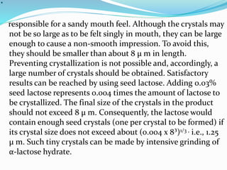 .
responsible for a sandy mouth feel. Although the crystals may
not be so large as to be felt singly in mouth, they can be large
enough to cause a non-smooth impression. To avoid this,
they should be smaller than about 8 μ m in length.
Preventing crystallization is not possible and, accordingly, a
large number of crystals should be obtained. Satisfactory
results can be reached by using seed lactose. Adding 0.03%
seed lactose represents 0.004 times the amount of lactose to
be crystallized. The final size of the crystals in the product
should not exceed 8 μ m. Consequently, the lactose would
contain enough seed crystals (one per crystal to be formed) if
its crystal size does not exceed about (0.004 x 8³)1/3 , i.e., 1.25
μ m. Such tiny crystals can be made by intensive grinding of
α-lactose hydrate.
 