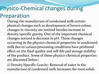 Physico-Chemical changes during
Preparation
During the manufacture of condensed milk certain
physical changes such as development of brown colour,
changes in viscosity are noticed besides increase in
density/specific gravity. One of the important chemical
changes noticed is decrease in pH. These changes
occurring in the physico-chemical properties in condensed
milk due to various processing conditions have profound
effect on the final quality and self-life and storage stability
of the product. Some of these physico-chemical properties
are discussed below:
i) Density/Specific Gravity: Removal of water in the
manufacture of condensed milk increases the total solids
 