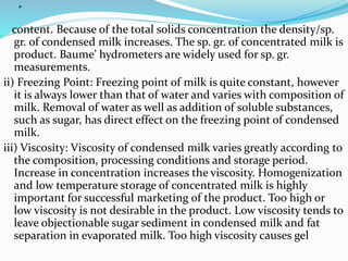 .
content. Because of the total solids concentration the density/sp.
gr. of condensed milk increases. The sp. gr. of concentrated milk is
product. Baume’ hydrometers are widely used for sp. gr.
measurements.
ii) Freezing Point: Freezing point of milk is quite constant, however
it is always lower than that of water and varies with composition of
milk. Removal of water as well as addition of soluble substances,
such as sugar, has direct effect on the freezing point of condensed
milk.
iii) Viscosity: Viscosity of condensed milk varies greatly according to
the composition, processing conditions and storage period.
Increase in concentration increases the viscosity. Homogenization
and low temperature storage of concentrated milk is highly
important for successful marketing of the product. Too high or
low viscosity is not desirable in the product. Low viscosity tends to
leave objectionable sugar sediment in condensed milk and fat
separation in evaporated milk. Too high viscosity causes gel
 
