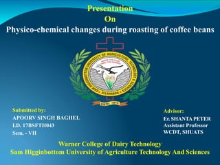 Presentation
On
Physico-chemical changes during roasting of coffee beans
Advisor:
Er. SHANTAPETER
Assistant Professor
WCDT, SHUATS
Submitted by:
APOORV SINGH BAGHEL
I.D. 17BSFTH043
Sem. - VII
Warner College of Dairy Technology
Sam Higginbottom University of Agriculture Technology And Sciences
 