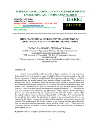 International Journal of Advanced Research in Engineering and Technology (IJARET), ISSN 0976IN
  INTERNATIONAL JOURNAL OF ADVANCED RESEARCH –
 6480(Print), ISSN 0976 – 6499(Online) Volume 4, Issue 1, January - February (2013), © IAEME
             ENGINEERING AND TECHNOLOGY (IJARET)
ISSN 0976 - 6480 (Print)
ISSN 0976 - 6499 (Online)
                                                                      IJARET
Volume 4, Issue 1, January- February (2013), pp. 79-95
© IAEME: www.iaeme.com/ijaret.asp                                     ©IAEME
Journal Impact Factor (2012): 2.7078 (Calculated by GISI)
www.jifactor.com




        PHYSICO-CHEMICAL STUDIES ON THE ADSORPTION OF
         ATRAZIN ON LOCALLY MINED MONTMORILLONITES

                    P.S. Thué1, J. M. Siéliéchi 2*, P.P. Ndibewu3, R. Kamga1
           1
             ENSAI, University of Ngaoundere, P.O. Box. 455 Ngaoundéré, Cameroon
                         pascalsilasthue@yahoo.fr, ; rickamga@yahoo.fr,
             2
               IUT, University of Ngaoundéré, P.O. Box. 455 Ngaoundéré, Cameroon
                                       jsieliechi@yahoo.fr,
      3
        Tshwane University of Technology, Private Bag X680, Pretoria 0001, South Africa
                                       ndibewup@tut.ac.za,



 ABSTRACT

         Atrazin is an herbicide used intensively on large plantations for crop protection.
 Unfortunately, this toxic usuallyin water intended for human consumption due to the well
 known phenomena of leaching and infiltration. In the present work, the efficiency of local
 montmorillonite for atrazin removal from aqueous solution is described. The adsorption
 kinetics study showes that atrazin is quickly adsorbed on the surface of montmorillonite and
 the adsorption equilibrium is attaind after 30 to 40 min. The adsorbed amount increases with
 atrazin initial concentration and with the increased of the ionic strength. On the contrary,
 there was a reduction of the amount adsorbed when the pH varied from 2 to 12 and when the
 clay mass increased from 100 to 400 mg. The kinetics studies indicated that the adsorption
 process was best described by the pseudo-first-order and intra-particle kinetics. The
 Freundlich isotherm with a correlation coefficient of R2 = 0.99 and n = 1.76 was found to be
 the model that best explain the adsorption of atrazin on the montmorillonite. It was also
 shown that the affinity between the adsorbent and the adsorbate was strong for this type of
 material. The application of the Temkin isotherm to the experimental data allowed to infer
 that the adsorbate-adsorbent interaction energy was low (0.347 J.mol-1). This lead to the
 conclusion that the mechanism of atrazin adsorption onto montmorillonite is probably a
 physisorption process.

 Keywords: Atrazin, adsorption, montmorillonite, kinetic, modelling



                                               79
 