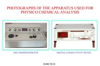 PHOTOGRAPHS OF THE APPARATUS USED FOR
PHYSICO CHEMICAL ANALYSIS
SPECTROPHOTOMETER DIGITAL CONDUCTIVITY METER
SLIDE NO 10
 