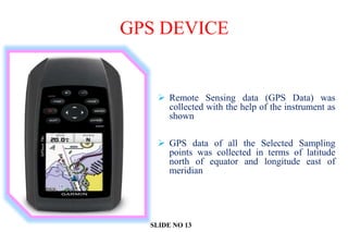 GPS DEVICE
 Remote Sensing data (GPS Data) was
collected with the help of the instrument as
shown
 GPS data of all the Selected Sampling
points was collected in terms of latitude
north of equator and longitude east of
meridian
SLIDE NO 13
 