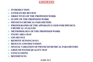 CONTENTS
 INTRODUCTION
 LITERATURE REVIEW
 OBJECTIVES OF THE PROPOSED WORK
 SCOPE OF THE PROPOSED WORK
 PHYSICO CHEMICAL PARAMETERS
 PHOTOGRAPHS OF THE APPARATUS USED FOR PHYSICO
CHEMICALANALYSIS
 METHODOLOGY OF THE PROPOSED WORK
 STUDY AREA MAP
 GPS DEVICE
 REMOTE SENSING DATA
 RESULTS AND DISCUSSION
 SPATIAL VARIATION OF PHYSICOCHEMICAL PARAMETERS
 GROUND WATER QUALITY MAP
 CONCLUSIONS
 REFERENCES
SLIDE NO 2
 