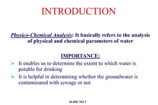 INTRODUCTION
Physico-Chemical Analysis: It basically refers to the analysis
of physical and chemical parameters of water
IMPORTANCE:
 It enables us to determine the extent to which water is
potable for drinking
 It is helpful in determining whether the groundwater is
contaminated with sewage or not
SLIDE NO 3
 