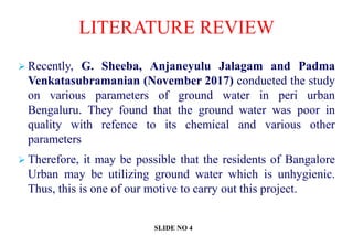  Recently, G. Sheeba, Anjaneyulu Jalagam and Padma
Venkatasubramanian (November 2017) conducted the study
on various parameters of ground water in peri urban
Bengaluru. They found that the ground water was poor in
quality with refence to its chemical and various other
parameters
 Therefore, it may be possible that the residents of Bangalore
Urban may be utilizing ground water which is unhygienic.
Thus, this is one of our motive to carry out this project.
LITERATURE REVIEW
SLIDE NO 4
 