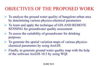OBJECTIVES OF THE PROPOSED WORK
 To analyze the ground water quality of bangalore urban area
by determining various physico-chemical parameters
 To learn and apply the technique of GIS AND REMOTE
SENSING for groundwater quality assessment
 To assess the suitability of groundwater for drinking
purposes
 To generate the spatial variation maps of various physico-
chemical parameters by using ArcGIS
 Finally, to generate ground water quality map with the help
of the software ArcGIS 10.5 by using WQI
SLIDE NO 5
 