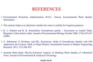 REFERENCES
 Environmental Protection Administration, R.O.C., Taiwan. Environmental Water Quality
Information.
 This analysis helps us to determine whether the water is suitable for irrigation purposes
 K. L. Prakash and R. K. Somashekar. Groundwater quality - Assessment on Anekal Taluk,
Bangalore Urban district, India. Journal of Environmental Biology October 2006, 27(4) 633-637
(2006).
 T., Subramani, S. Krishnan, and P.K., Kumaresan. Study of Groundwater Quality with GIS
Application for Coonoor Taluk in Nilgiri District. International Journal of Modern Engineering
Research. 2012. 2 (3) 586-592.
 Amanial Haile Reda. Physico-Chemical Analysis of Drinking Water Quality of Arbaminch
Town. Journal of Environmental & Analytical Toxicology
SLIDE NO 50
 