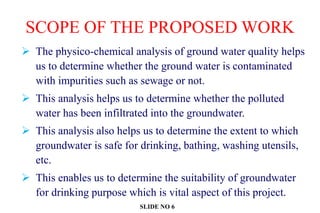 SCOPE OF THE PROPOSED WORK
 The physico-chemical analysis of ground water quality helps
us to determine whether the ground water is contaminated
with impurities such as sewage or not.
 This analysis helps us to determine whether the polluted
water has been infiltrated into the groundwater.
 This analysis also helps us to determine the extent to which
groundwater is safe for drinking, bathing, washing utensils,
etc.
 This enables us to determine the suitability of groundwater
for drinking purpose which is vital aspect of this project.
SLIDE NO 6
 